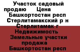 Участок садовый продаю . › Цена ­ 230 000 - Башкортостан респ., Стерлитамакский р-н, Стерлитамак г. Недвижимость » Земельные участки продажа   . Башкортостан респ.